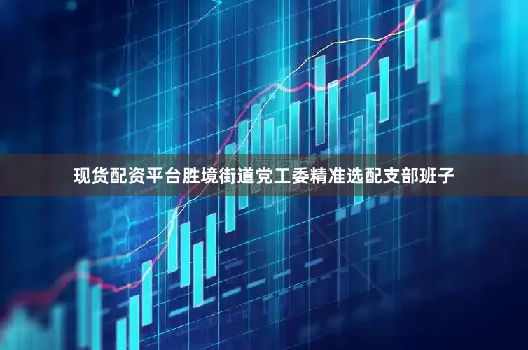 现货配资平台胜境街道党工委精准选配支部班子